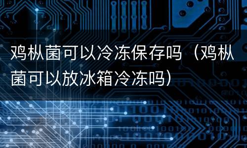 鸡枞菌可以冷冻保存吗（鸡枞菌可以放冰箱冷冻吗）