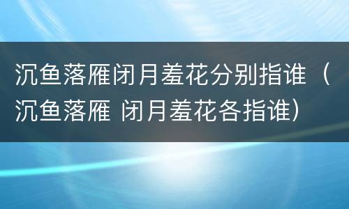 沉鱼落雁闭月羞花分别指谁（沉鱼落雁 闭月羞花各指谁）
