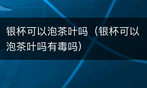 银杯可以泡茶叶吗（银杯可以泡茶叶吗有毒吗）