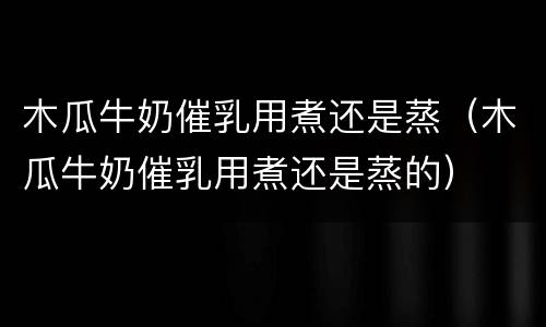 木瓜牛奶催乳用煮还是蒸（木瓜牛奶催乳用煮还是蒸的）