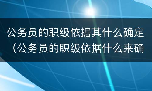 公务员的职级依据其什么确定（公务员的职级依据什么来确定）