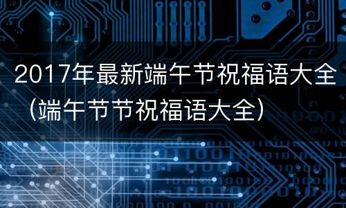 2017年最新端午节祝福语大全（端午节节祝福语大全）