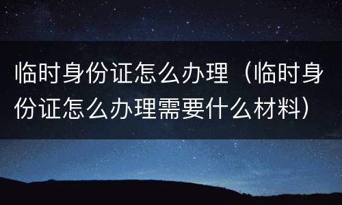 临时身份证怎么办理（临时身份证怎么办理需要什么材料）