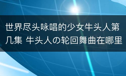世界尽头咏唱的少女牛头人第几集 牛头人の轮回舞曲在哪里看