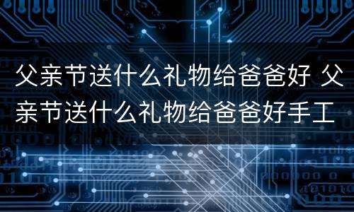 父亲节送什么礼物给爸爸好 父亲节送什么礼物给爸爸好手工