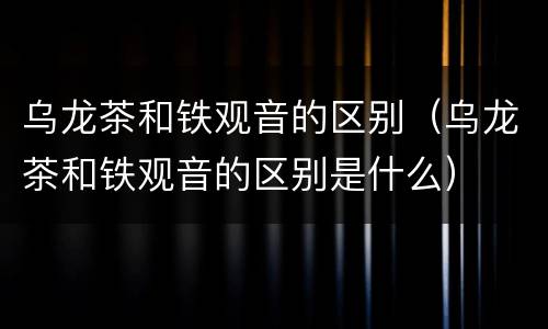 乌龙茶和铁观音的区别（乌龙茶和铁观音的区别是什么）