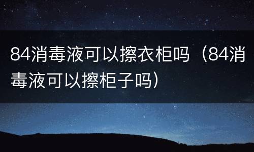 84消毒液可以擦衣柜吗（84消毒液可以擦柜子吗）