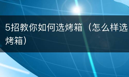 5招教你如何选烤箱（怎么样选烤箱）