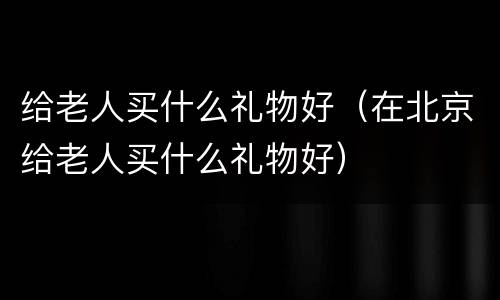 给老人买什么礼物好（在北京给老人买什么礼物好）