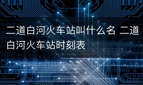 二道白河火车站叫什么名 二道白河火车站时刻表