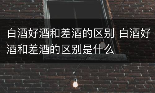 白酒好酒和差酒的区别 白酒好酒和差酒的区别是什么