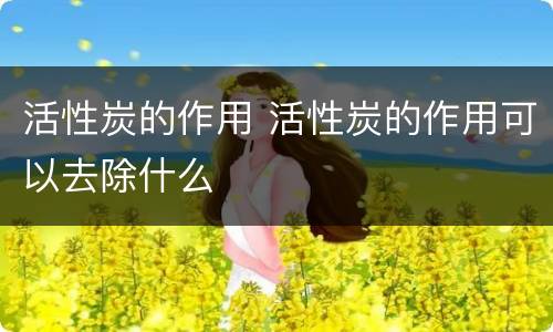 活性炭的作用 活性炭的作用可以去除什么