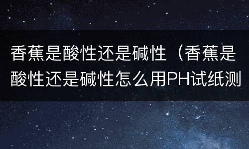 香蕉是酸性还是碱性（香蕉是酸性还是碱性怎么用PH试纸测试）
