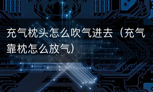 充气枕头怎么吹气进去（充气靠枕怎么放气）