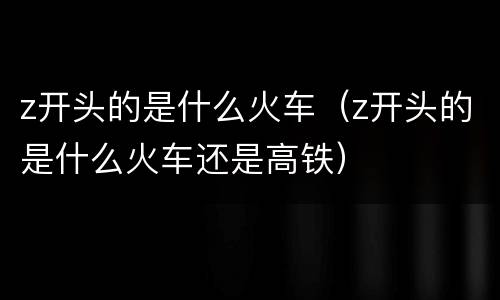 z开头的是什么火车（z开头的是什么火车还是高铁）