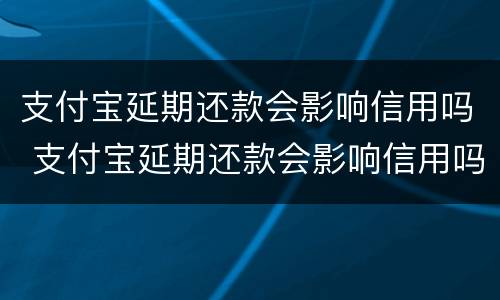 支付宝延期还款会影响信用吗 支付宝延期还款会影响信用吗知乎