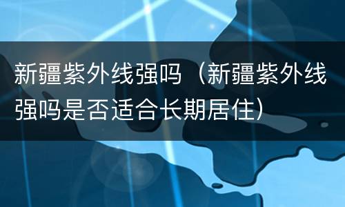 新疆紫外线强吗（新疆紫外线强吗是否适合长期居住）
