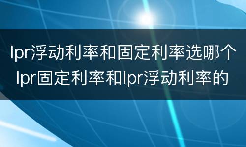 lpr浮动利率和固定利率选哪个 lpr固定利率和lpr浮动利率的区别