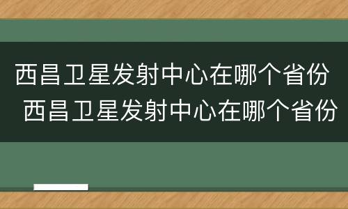 西昌卫星发射中心在哪个省份 西昌卫星发射中心在哪个省份建设