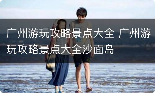 广州游玩攻略景点大全 广州游玩攻略景点大全沙面岛