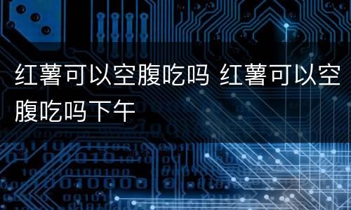 红薯可以空腹吃吗 红薯可以空腹吃吗下午