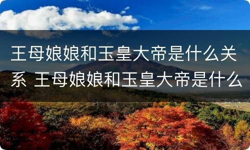 王母娘娘和玉皇大帝是什么关系 王母娘娘和玉皇大帝是什么关系?是夫妻又是母子