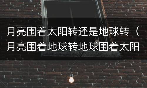 月亮围着太阳转还是地球转（月亮围着地球转地球围着太阳转对吗）