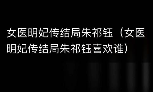 女医明妃传结局朱祁钰（女医明妃传结局朱祁钰喜欢谁）