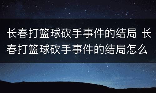 长春打篮球砍手事件的结局 长春打篮球砍手事件的结局怎么样