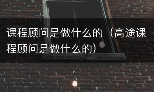 课程顾问是做什么的（高途课程顾问是做什么的）