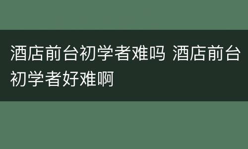 酒店前台初学者难吗 酒店前台初学者好难啊