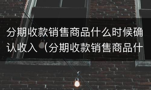 分期收款销售商品什么时候确认收入（分期收款销售商品什么时候确认收入消费税）