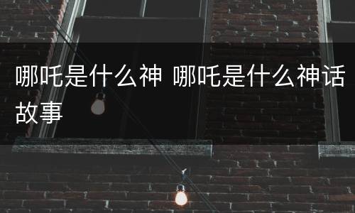 哪吒是什么神 哪吒是什么神话故事