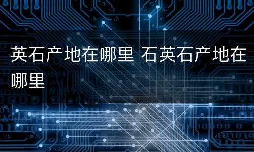 英石产地在哪里 石英石产地在哪里