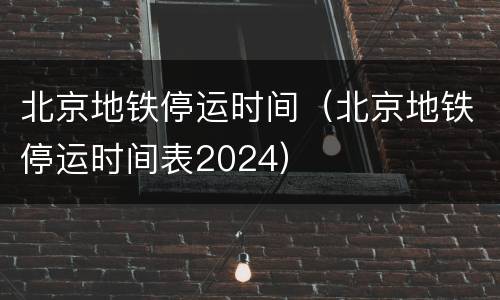 北京地铁停运时间（北京地铁停运时间表2024）