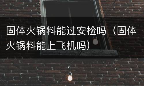 固体火锅料能过安检吗（固体火锅料能上飞机吗）