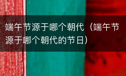 端午节源于哪个朝代（端午节源于哪个朝代的节日）