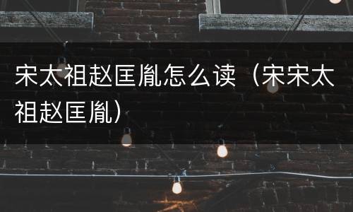 宋太祖赵匡胤怎么读（宋宋太祖赵匡胤）