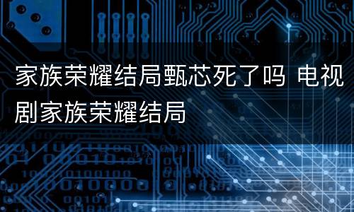家族荣耀结局甄芯死了吗 电视剧家族荣耀结局