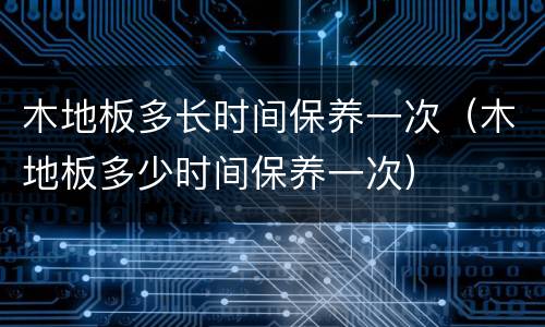 木地板多长时间保养一次（木地板多少时间保养一次）
