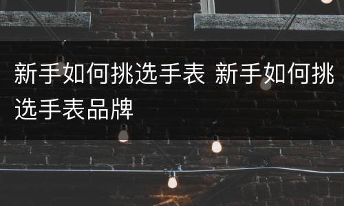 新手如何挑选手表 新手如何挑选手表品牌