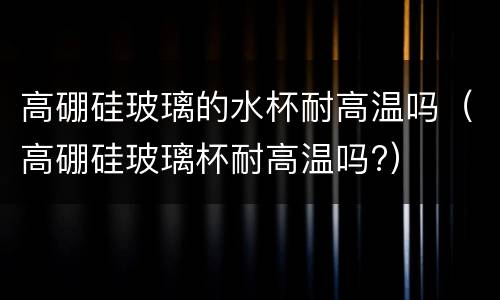 高硼硅玻璃的水杯耐高温吗（高硼硅玻璃杯耐高温吗?）