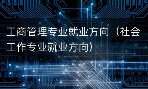 工商管理专业就业方向（社会工作专业就业方向）