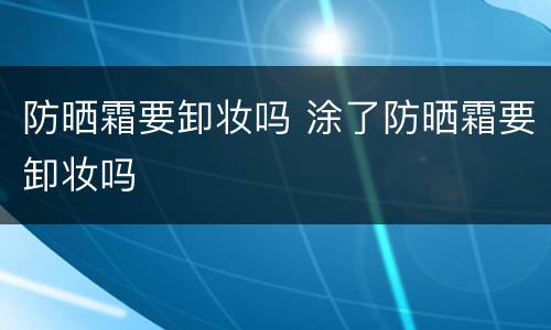 防晒霜要卸妆吗 涂了防晒霜要卸妆吗