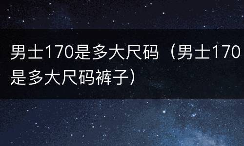 男士170是多大尺码（男士170是多大尺码裤子）