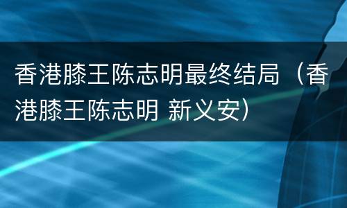 香港膝王陈志明最终结局（香港膝王陈志明 新义安）