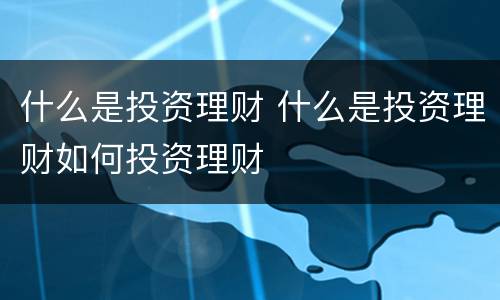 什么是投资理财 什么是投资理财如何投资理财