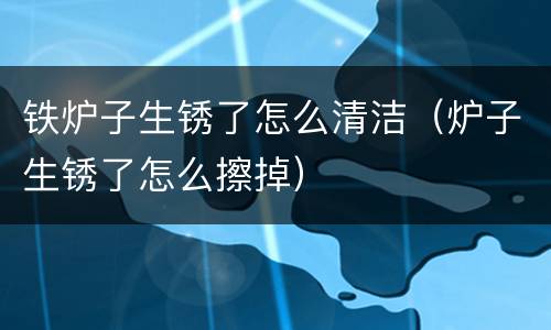 铁炉子生锈了怎么清洁（炉子生锈了怎么擦掉）