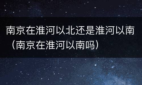 南京在淮河以北还是淮河以南（南京在淮河以南吗）