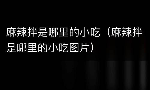 麻辣拌是哪里的小吃（麻辣拌是哪里的小吃图片）